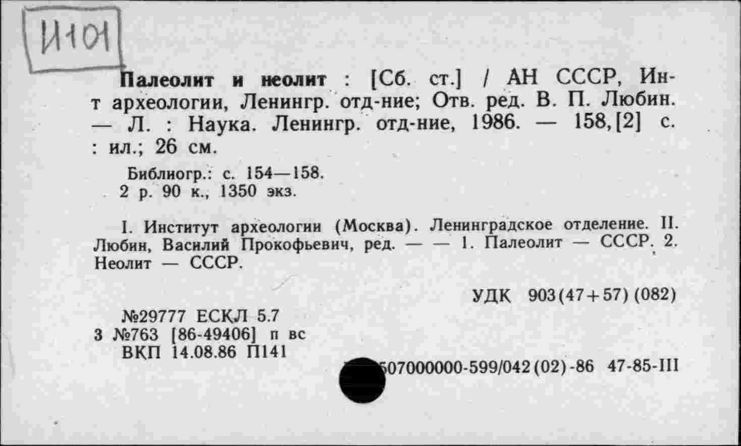 ﻿1011
Палеолит и неолит : [Сб. ст.] / АН СССР, Ин-т археологии, Ленингр. отд-ние; Отв. ред. В. П. Любин. — Л. : Наука. Ленингр. отд-ние, 1986. — 158, [2] с. : ил.; 26 см.
Библиогр.: с. 154—158.
2 р. 90 к., 1350 экз.
I. Институт археологии (Москва). Ленинградское отделение. 11. Любин, Василий Прокофьевич, ред. — — 1. Палеолит — СССР.. 2. Неолит — СССР.
№29777 ЕСКЛ 5.7 3 №763 [86-49406] п вс ВКП 14.08.86 П141
УДК 903(47+57) (082)
07000000-599/042 (02)-86 47-85-ІІІ